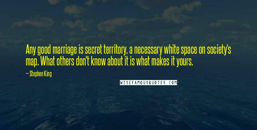 Stephen King Quotes: Any good marriage is secret territory, a necessary white space on society's map. What others don't know about it is what makes it yours.