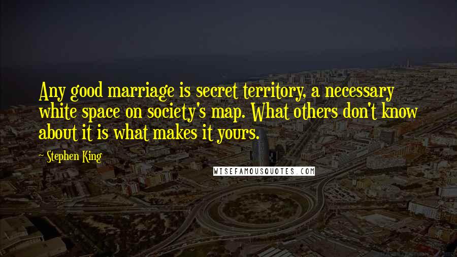 Stephen King Quotes: Any good marriage is secret territory, a necessary white space on society's map. What others don't know about it is what makes it yours.