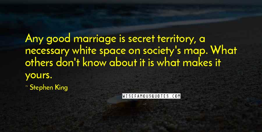 Stephen King Quotes: Any good marriage is secret territory, a necessary white space on society's map. What others don't know about it is what makes it yours.