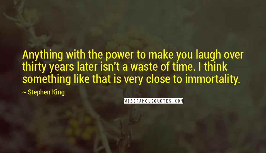 Stephen King Quotes: Anything with the power to make you laugh over thirty years later isn't a waste of time. I think something like that is very close to immortality.