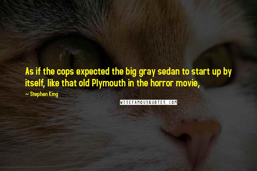 Stephen King Quotes: As if the cops expected the big gray sedan to start up by itself, like that old Plymouth in the horror movie,