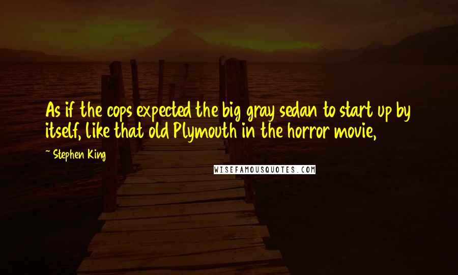 Stephen King Quotes: As if the cops expected the big gray sedan to start up by itself, like that old Plymouth in the horror movie,