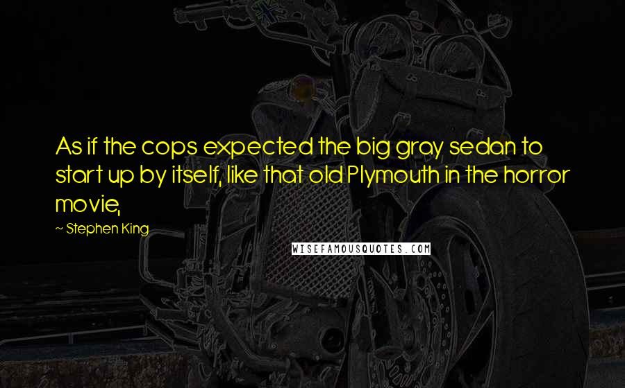 Stephen King Quotes: As if the cops expected the big gray sedan to start up by itself, like that old Plymouth in the horror movie,