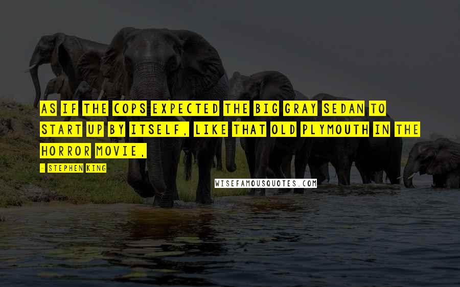 Stephen King Quotes: As if the cops expected the big gray sedan to start up by itself, like that old Plymouth in the horror movie,