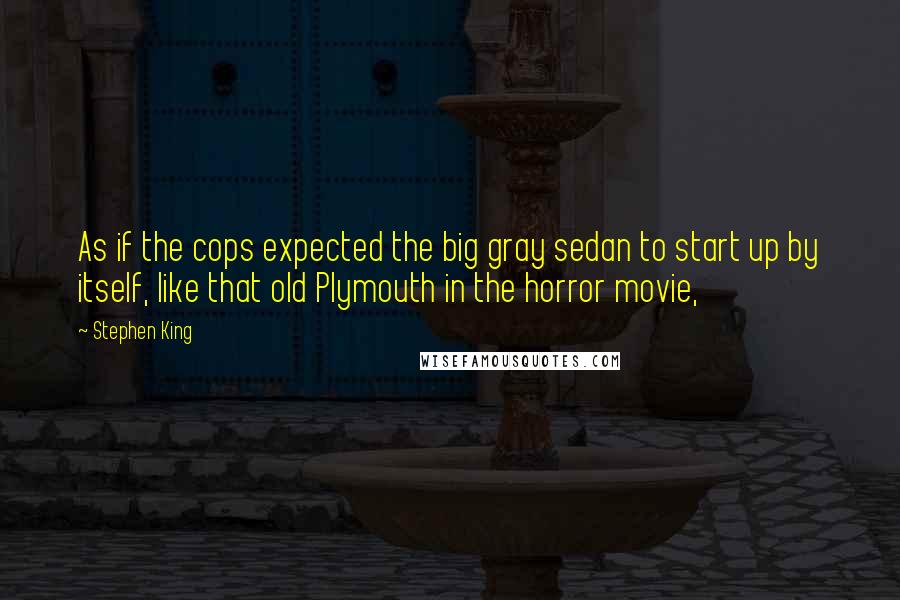 Stephen King Quotes: As if the cops expected the big gray sedan to start up by itself, like that old Plymouth in the horror movie,