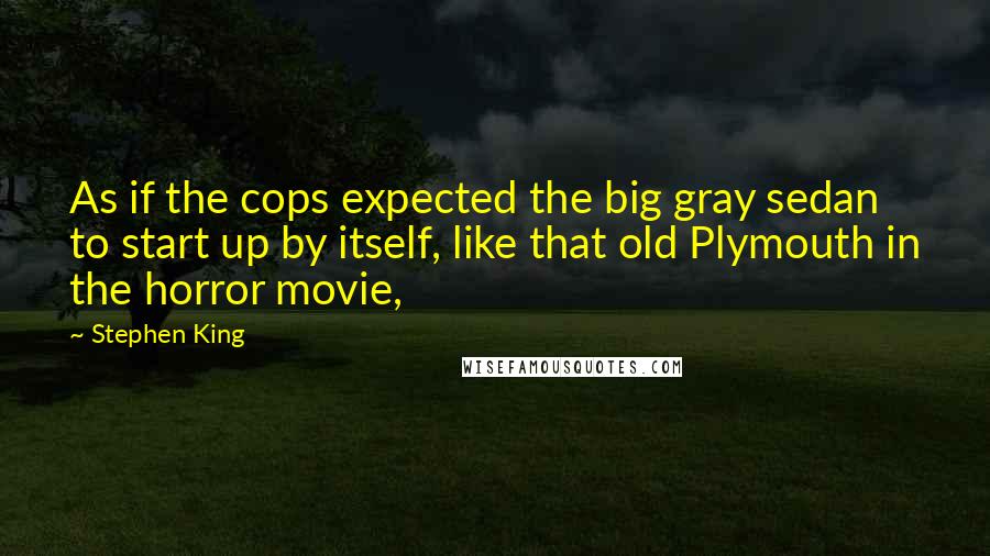 Stephen King Quotes: As if the cops expected the big gray sedan to start up by itself, like that old Plymouth in the horror movie,