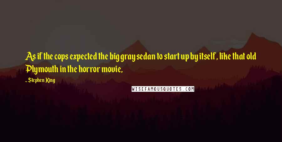 Stephen King Quotes: As if the cops expected the big gray sedan to start up by itself, like that old Plymouth in the horror movie,