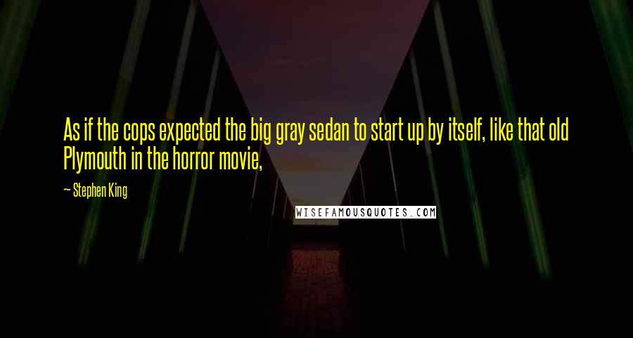 Stephen King Quotes: As if the cops expected the big gray sedan to start up by itself, like that old Plymouth in the horror movie,