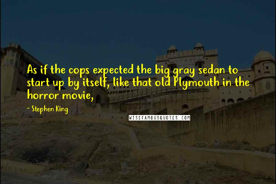 Stephen King Quotes: As if the cops expected the big gray sedan to start up by itself, like that old Plymouth in the horror movie,