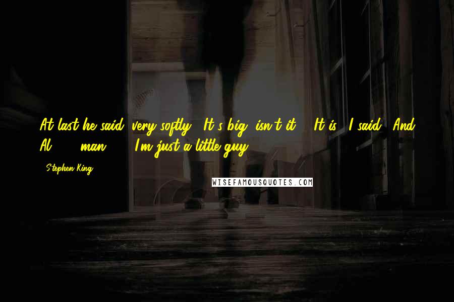 Stephen King Quotes: At last he said, very softly, "It's big, isn't it?" "It is," I said. "And Al . . . man . . . I'm just a little guy.