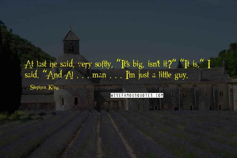 Stephen King Quotes: At last he said, very softly, "It's big, isn't it?" "It is," I said. "And Al . . . man . . . I'm just a little guy.