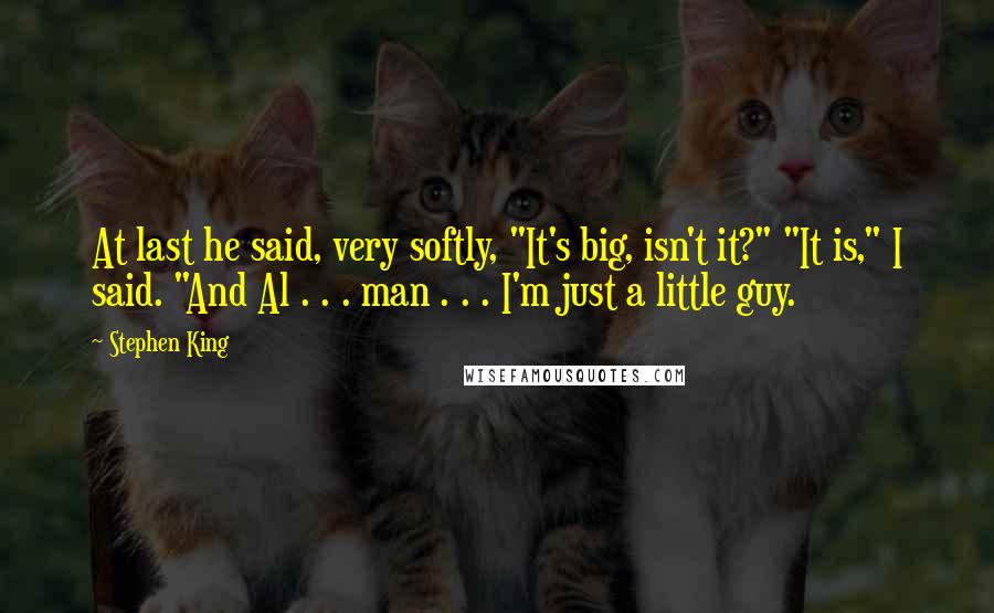 Stephen King Quotes: At last he said, very softly, "It's big, isn't it?" "It is," I said. "And Al . . . man . . . I'm just a little guy.