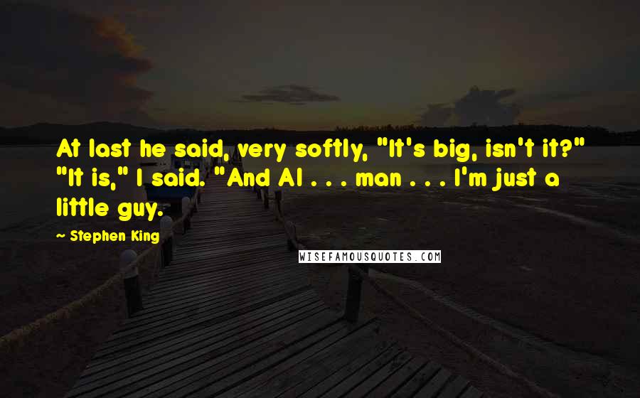 Stephen King Quotes: At last he said, very softly, "It's big, isn't it?" "It is," I said. "And Al . . . man . . . I'm just a little guy.