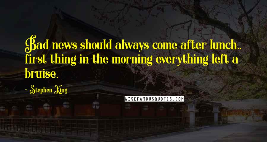 Stephen King Quotes: Bad news should always come after lunch.. first thing in the morning everything left a bruise.