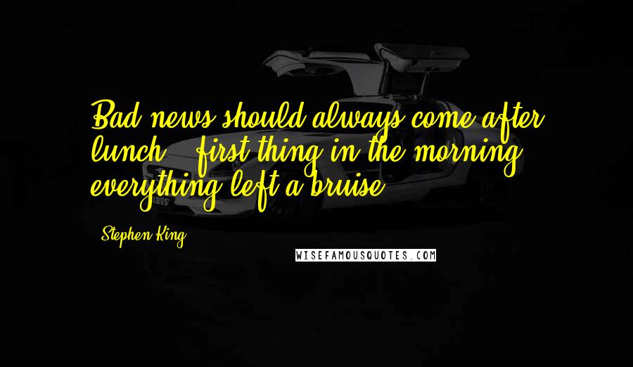 Stephen King Quotes: Bad news should always come after lunch.. first thing in the morning everything left a bruise.