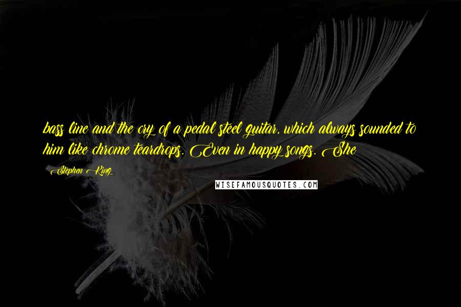 Stephen King Quotes: bass line and the cry of a pedal steel guitar, which always sounded to him like chrome teardrops. Even in happy songs. She