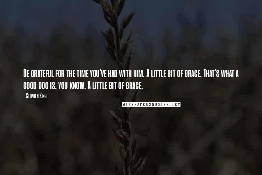 Stephen King Quotes: Be grateful for the time you've had with him. A little bit of grace. That's what a good dog is, you know. A little bit of grace.