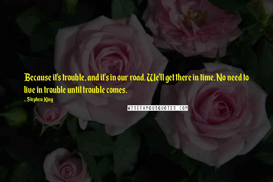 Stephen King Quotes: Because it's trouble, and it's in our road. We'll get there in time. No need to live in trouble until trouble comes.