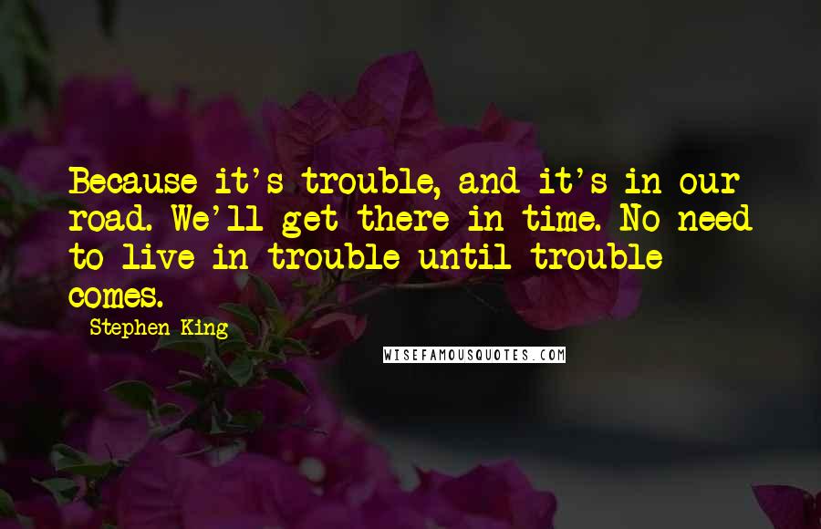 Stephen King Quotes: Because it's trouble, and it's in our road. We'll get there in time. No need to live in trouble until trouble comes.