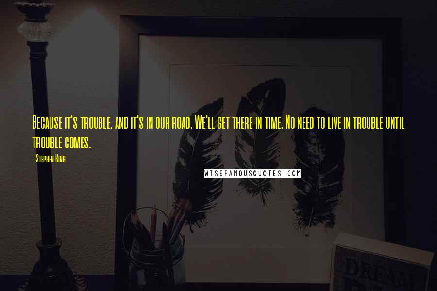Stephen King Quotes: Because it's trouble, and it's in our road. We'll get there in time. No need to live in trouble until trouble comes.