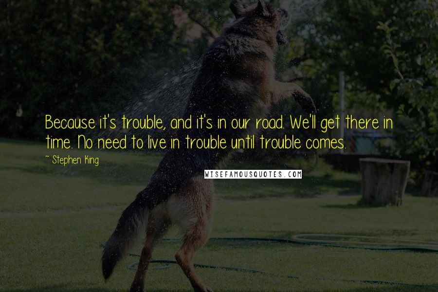 Stephen King Quotes: Because it's trouble, and it's in our road. We'll get there in time. No need to live in trouble until trouble comes.