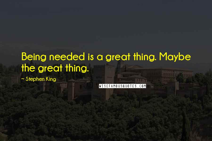 Stephen King Quotes: Being needed is a great thing. Maybe the great thing.