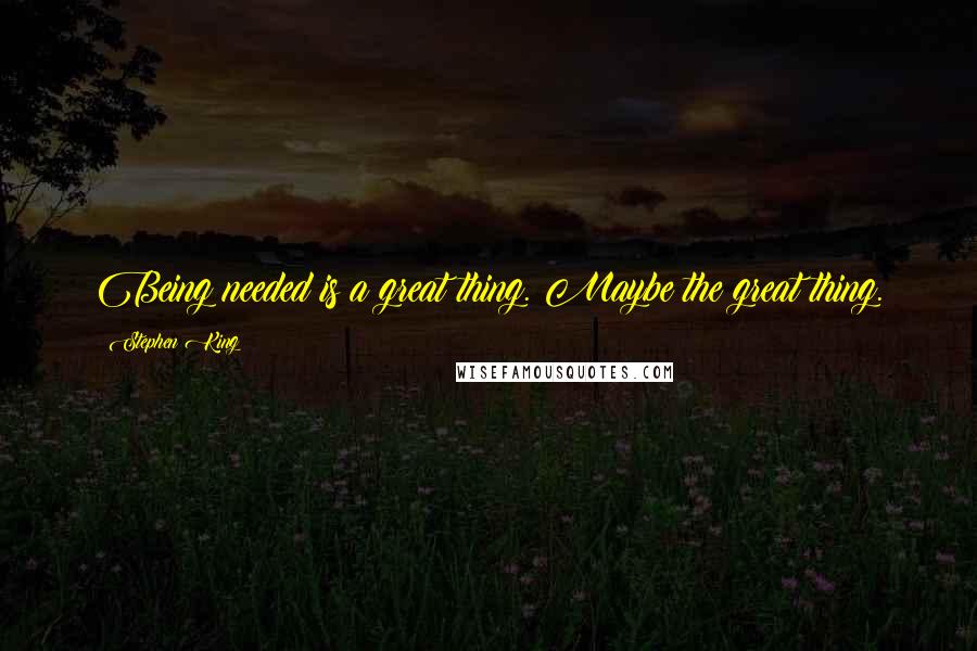 Stephen King Quotes: Being needed is a great thing. Maybe the great thing.