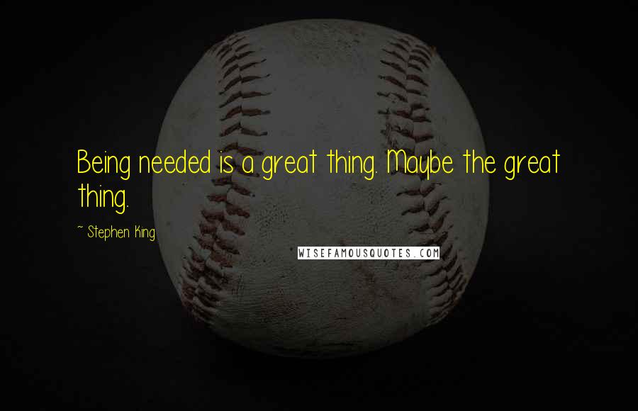 Stephen King Quotes: Being needed is a great thing. Maybe the great thing.