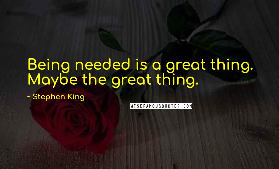 Stephen King Quotes: Being needed is a great thing. Maybe the great thing.