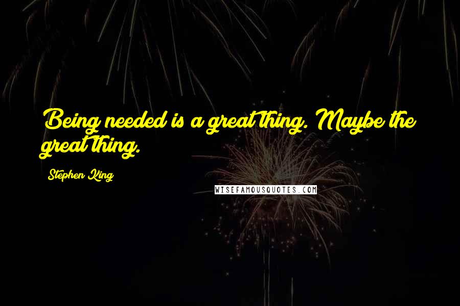 Stephen King Quotes: Being needed is a great thing. Maybe the great thing.