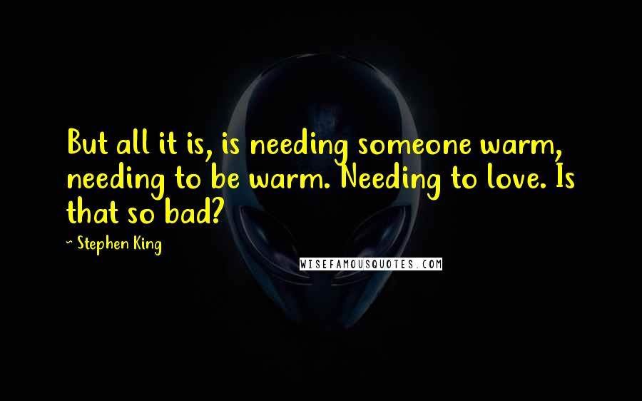 Stephen King Quotes: But all it is, is needing someone warm, needing to be warm. Needing to love. Is that so bad?