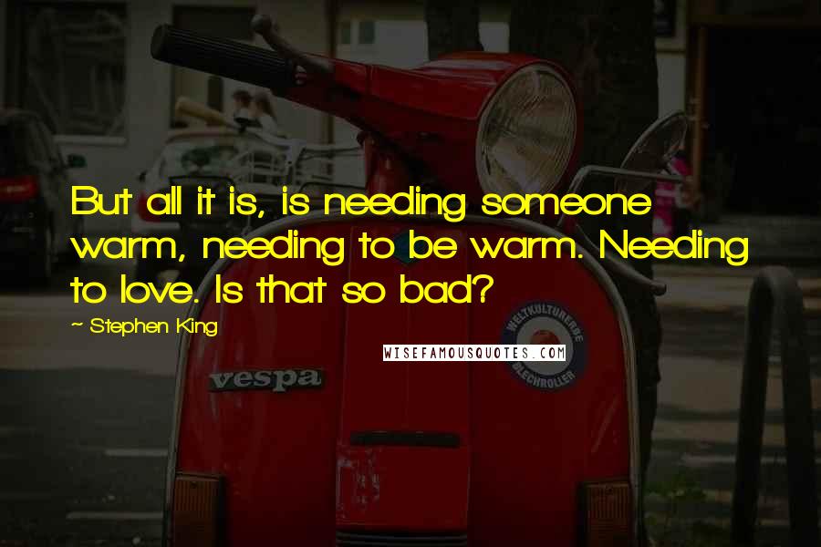 Stephen King Quotes: But all it is, is needing someone warm, needing to be warm. Needing to love. Is that so bad?