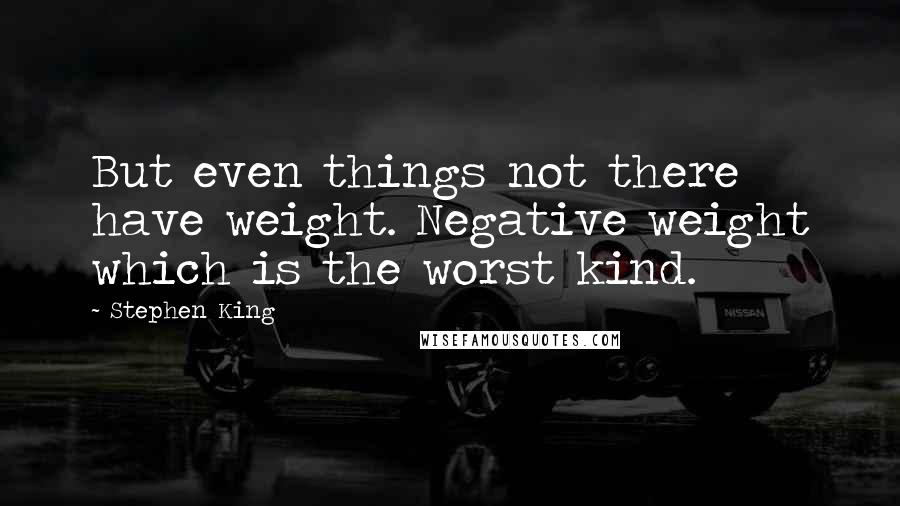 Stephen King Quotes: But even things not there have weight. Negative weight which is the worst kind.