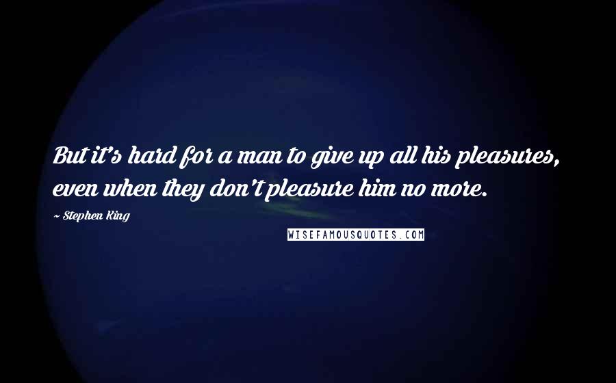 Stephen King Quotes: But it's hard for a man to give up all his pleasures, even when they don't pleasure him no more.