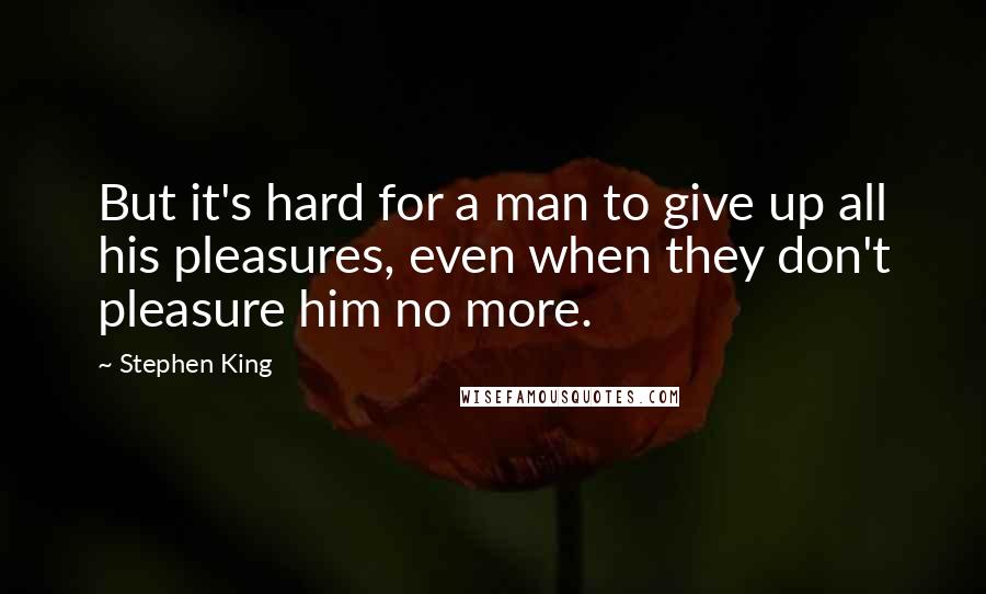 Stephen King Quotes: But it's hard for a man to give up all his pleasures, even when they don't pleasure him no more.