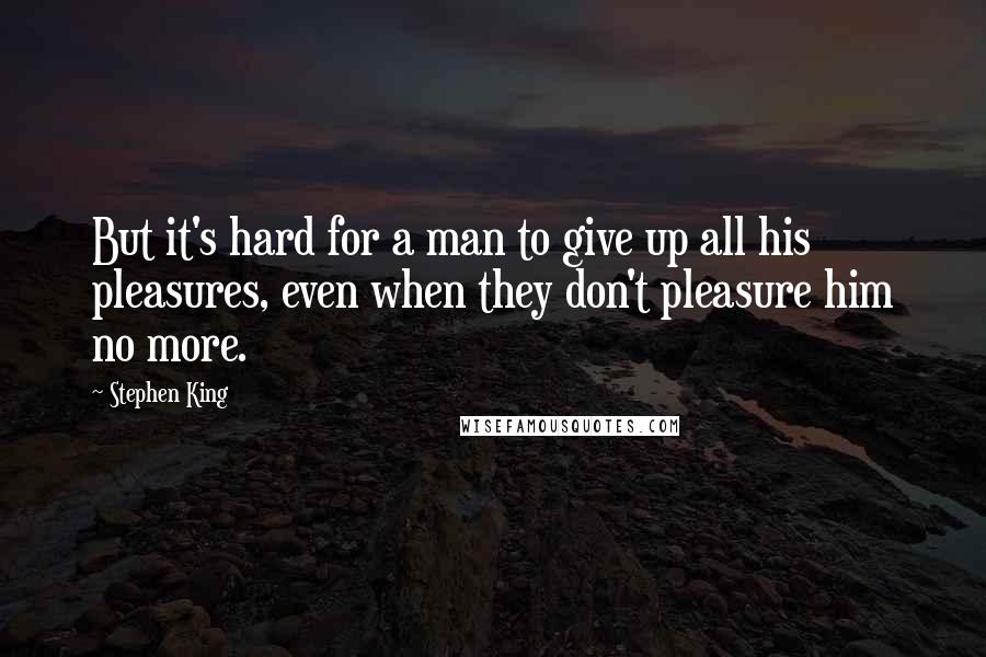 Stephen King Quotes: But it's hard for a man to give up all his pleasures, even when they don't pleasure him no more.