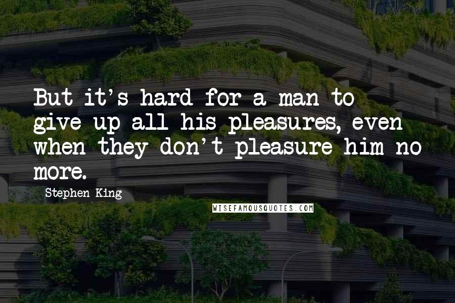 Stephen King Quotes: But it's hard for a man to give up all his pleasures, even when they don't pleasure him no more.