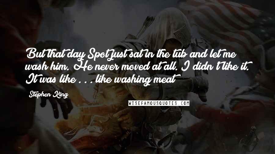Stephen King Quotes: But that day Spot just sat in the tub and let me wash him. He never moved at all. I didn't like it. It was like . . . like washing meat