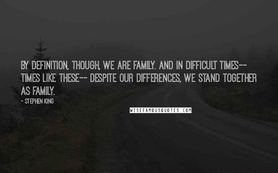 Stephen King Quotes: By definition, though, we are family. And in difficult times-- times like these-- despite our differences, we stand together as family.