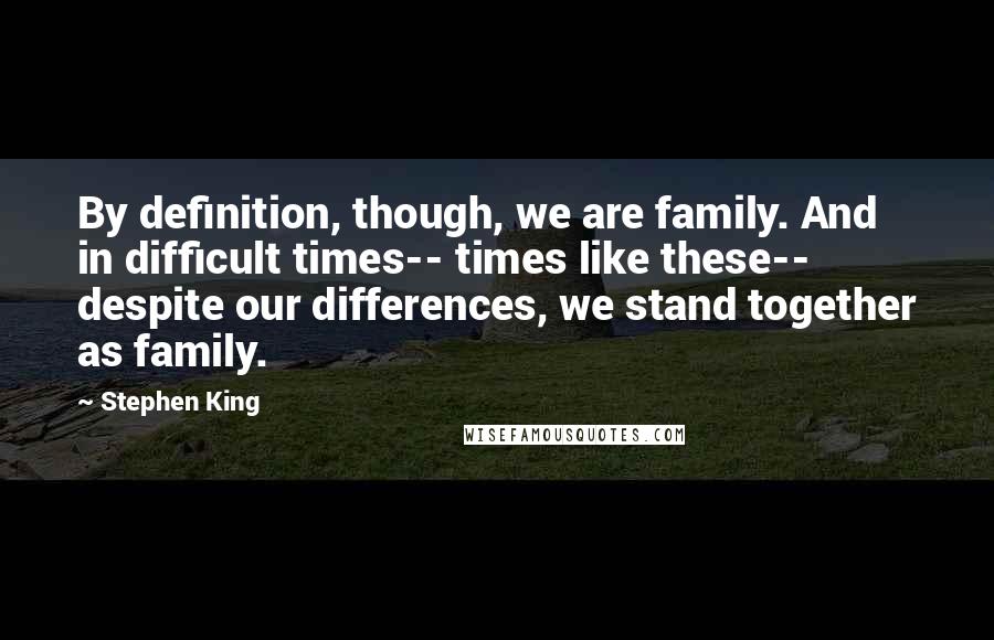 Stephen King Quotes: By definition, though, we are family. And in difficult times-- times like these-- despite our differences, we stand together as family.