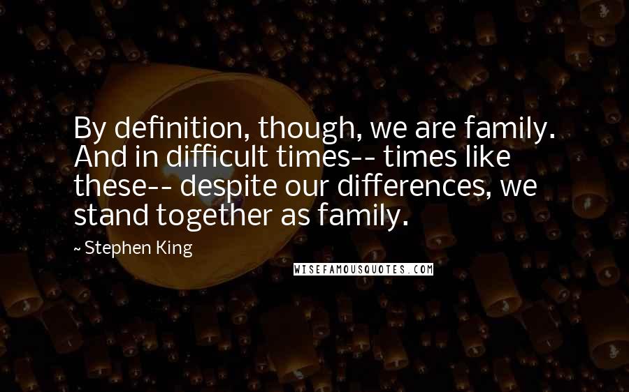 Stephen King Quotes: By definition, though, we are family. And in difficult times-- times like these-- despite our differences, we stand together as family.