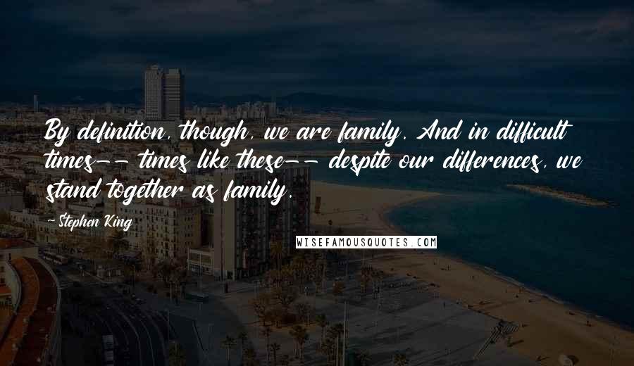 Stephen King Quotes: By definition, though, we are family. And in difficult times-- times like these-- despite our differences, we stand together as family.