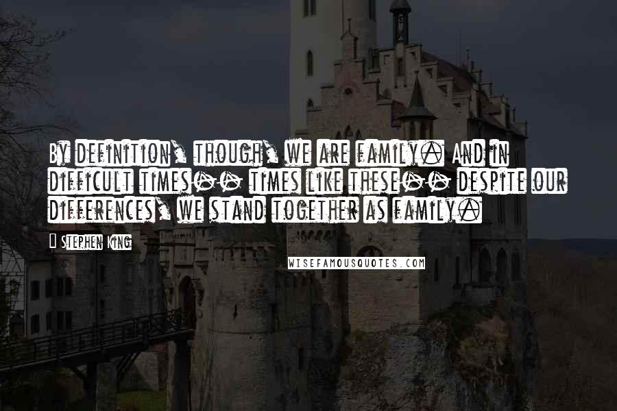 Stephen King Quotes: By definition, though, we are family. And in difficult times-- times like these-- despite our differences, we stand together as family.