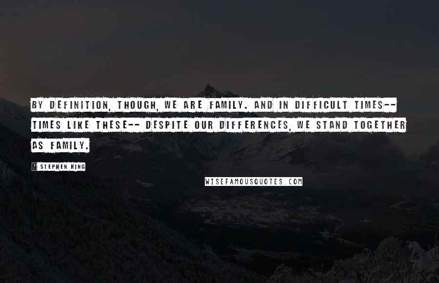 Stephen King Quotes: By definition, though, we are family. And in difficult times-- times like these-- despite our differences, we stand together as family.