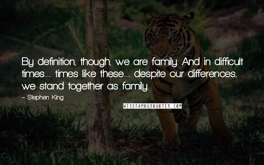 Stephen King Quotes: By definition, though, we are family. And in difficult times-- times like these-- despite our differences, we stand together as family.