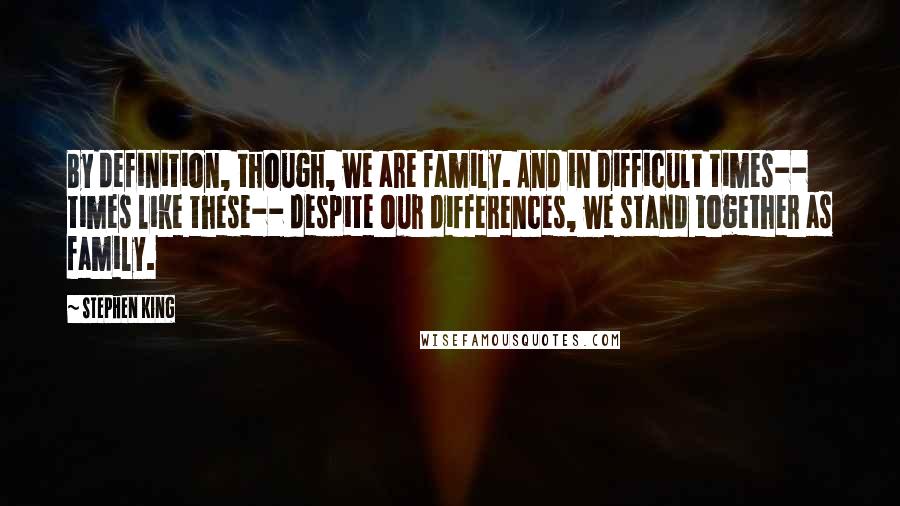 Stephen King Quotes: By definition, though, we are family. And in difficult times-- times like these-- despite our differences, we stand together as family.