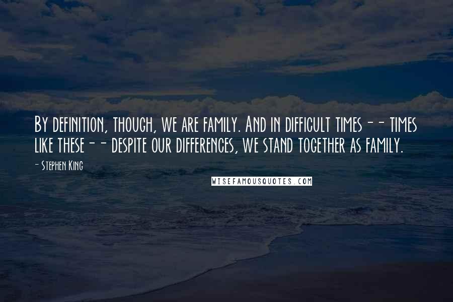 Stephen King Quotes: By definition, though, we are family. And in difficult times-- times like these-- despite our differences, we stand together as family.