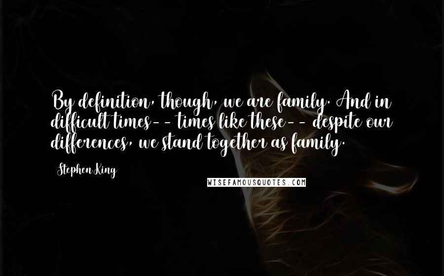 Stephen King Quotes: By definition, though, we are family. And in difficult times-- times like these-- despite our differences, we stand together as family.