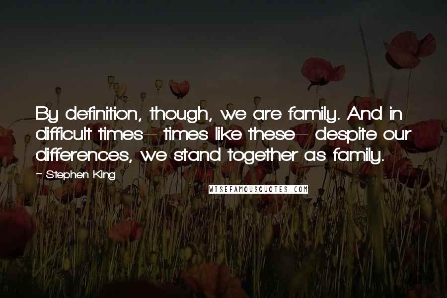 Stephen King Quotes: By definition, though, we are family. And in difficult times-- times like these-- despite our differences, we stand together as family.