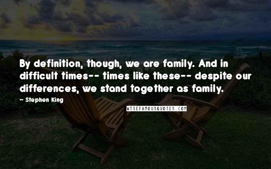 Stephen King Quotes: By definition, though, we are family. And in difficult times-- times like these-- despite our differences, we stand together as family.